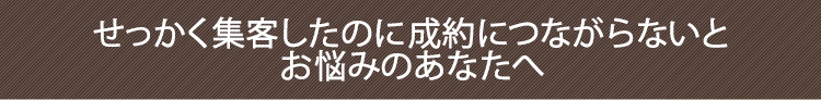 せっかく集客したのに成約につながらないとお悩みのあなたへ