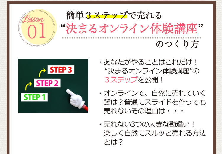 Lesson 01 [簡単３ステップで売れる”決まるオンライン体験講座”のつくり方]
                                  ・あなたがやることはこれだけ！”決まるオンライン体験講座の３ステップを公開！
                                  ・オンラインで自然に売れていく鍵は？普通にスライドを作っても売れないその理由は・・・
                                  ・売れない3つの大きな勘違い！楽しく自然にスルッと売れる方法とは？