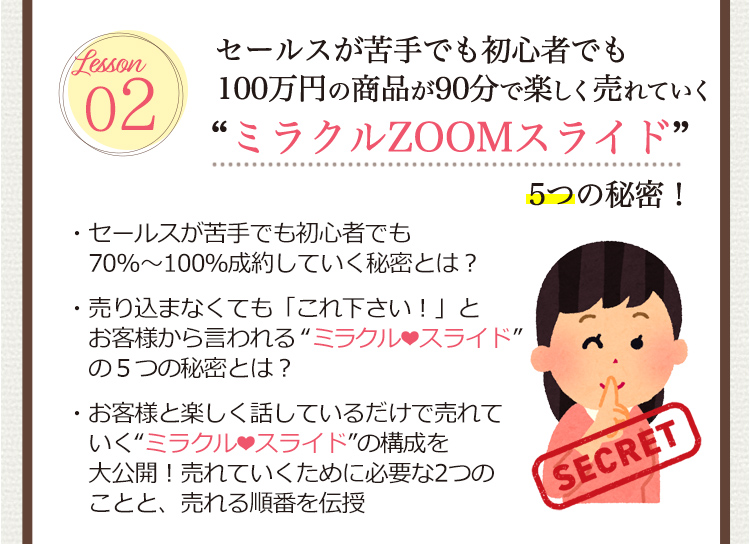Lesson 02 [セールスが苦手でも初心者でも100万円の商品が90分で楽しく売れていく
                                 ”ミラクルZOOMスライド” 5つの秘密！]
                                  ・セールスが苦手でも初心者でも70％～100％成約していく秘密とは？
                                  ・売り込まなくても「これ下さい！」とお客様から言われる ”ミラクル・スライド” 5つの秘密とは？
                                  ・お客様と楽しく話しているだけで売れていく”ミラクル・スライド” の構成を大公開！売れていくために必要な2つのことと、売れる順番を伝授