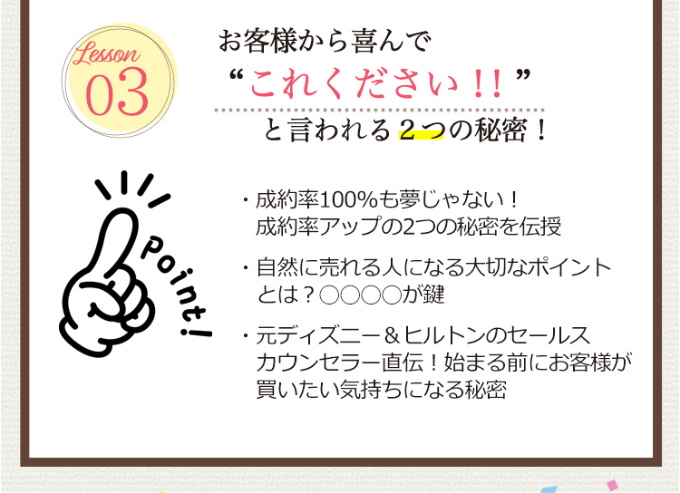 Lesson 03 [お客様から喜んで”これ下さい！”と言われる２つの秘密！]
                                  ・成約率100％も夢じゃない！ 成約率アップの2つの秘密を伝授
                                  ・自然に売れる人になる大切なポイントとは？○○○○が鍵
                                  ・元ディズニー＆ヒルトンのセールスカウンセラー直伝！始まる前にお客様が買いたい気持ちになる秘密