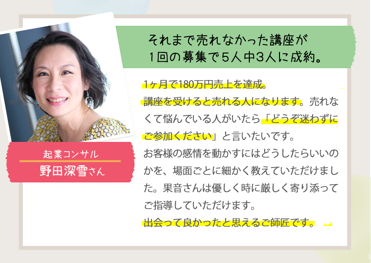 ［それまで売れなかった講座が1回の募集で５人中３人に成約。＜企業コンサル：野田深雪さん＞］
                                         1か月で180万円売上を達成！
                                         講座を受けると売れる人になります。売れなくて悩んでいる人がいたら「どうぞ迷わずにご参加ください」と言いたいです。
                                         お客様の感情を動かすにはどうしたらいいのかを、場面ごとに細かく教えていただけました。
                                         果音さんは優しく時に厳しく寄り添ってご指導していただけます。
                                         出会ってよかったと思えるご師匠です。