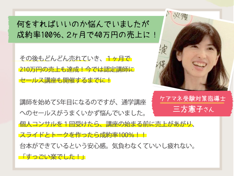 ［何をすればいいか悩んでいましたが成約率100％、2ヶ月で40万円の売上に！＜ケアマネ受験対策指導士：三方憲子さん＞］
                                         その後もどんどん売れていき、1か月で210万円売上も達成！今では認定試験にセールス講座も開催するまでに！
                                         講座を初めて５年目になるのですが、通学講座へのセールスがうまくいかず悩んでいました。
                                         個人コンサルを1回受けたら、講座の始まる前に売上があがり、スライドとトークを作ったら成約率100％！！
                                         台本ができているという安心感、気負わなくていいし疲れない。
                                         「すっごい楽でした！」
