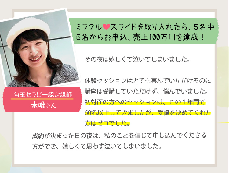 ［ミラクル・スライドを取り入れたら、５名中３名からお申込、売上100万円を達成。＜匂玉セラピー認定講師：未唯さん＞］
                                         その夜は嬉しくて泣いてしまいました。
                                         体験セッションはとても喜んでいただけるのに、講座は受講していただけず、悩んでいました。
                                         初対面の方へのセッションは、この1年間で60名以上してきましたが、受講を決めてくれた方はゼロでした。
                                         成約が決まった日の夜は、私のことを信じて申し込んでくださる方ができ、嬉しくて思わず泣いてしまいました。