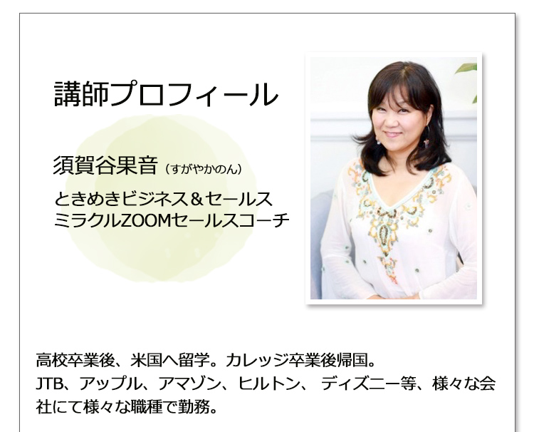［講師プロフィール：須賀谷果音（すがやかのん） ときめきビジネス & セールス、ミラクルZOOMセールスコーチ］
                                     高校卒業後、米国へ留学。カレッジ卒業後帰国。
                                     JTB、アップル、アマゾン、ヒルトン、ディズニー等、様々な会社にて様々な職種で勤務。
