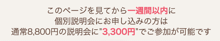 このページを見てから一週間以内に個別説明会にお申し込みの方は通常8,800円の説明会に3,300円でご参加が可能です