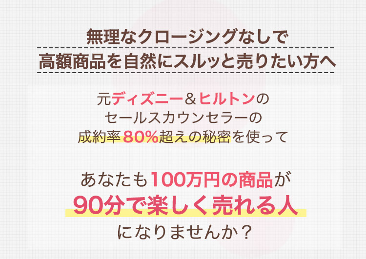 無理なクロージングなしで高額商品を自然にスルッと売りたい方へ
                               元ディズニー＆ヒルトンのセールスカウンセラーの成約率80％超えの秘密を使って
                               あなたも100万円の商品が90分で楽しく売れる人になりませんか？