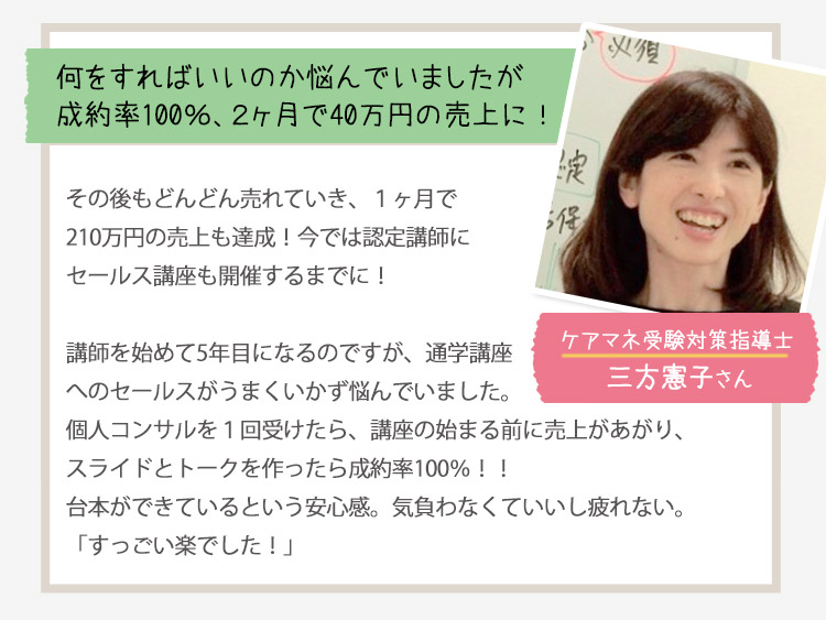［何をすればいいか悩んでいましたが成約率100％、2ヶ月で40万円の売上に！＜ケアマネ受験対策指導士：三方憲子さん＞］
                                         その後もどんどん売れていき、1か月で210万円売上も達成！今では認定試験にセールス講座も開催するまでに！
                                         講座を初めて５年目になるのですが、通学講座へのセールスがうまくいかず悩んでいました。
                                         個人コンサルを1回受けたら、講座の始まる前に売上があがり、スライドとトークを作ったら成約率100％！！
                                         台本ができているという安心感、気負わなくていいし疲れない。
                                         「すっごい楽でした！」