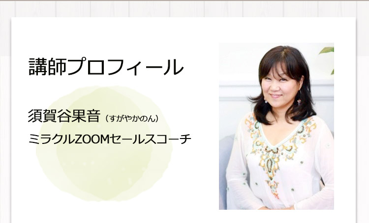 ［講師プロフィール：須賀谷果音（すがやかのん） ときめきビジネス & セールス、ミラクルZOOMセールスコーチ］
                                     高校卒業後、米国へ留学。カレッジ卒業後帰国。
                                     JTB、アップル、アマゾン、ヒルトン、ディズニー等、様々な会社にて様々な職種で勤務。