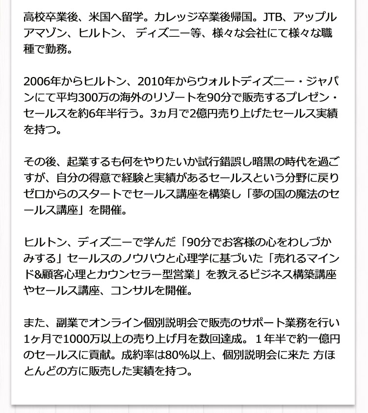  2006年からヒルトン、2010年からウォルトディズニー・ジャパンにて平均300万の海外のリゾートを90分で販売する
                                     プレゼン・セールスを約６年半行う。3ヶ月で2億円売り上げたセールス実績を持つ。その後、企業するもなにをやりたいのか試行錯誤し、
                                     暗黒の時代を過ごすが、自分の得意で経験と実績があるセールス講座を構築し「夢の国の魔法のセールス講座」を開講。
                                     得意なことをビジネスにしたら全てが軌道に乗り始める。
                                     ヒルトン、ディズニーで学んだ「90分でお客様の心をわしづかみする」セールスのノウハウと心理学に基づいた
                                     「売れるまいんど＆顧客心理とカウンセラー型営業」を教えるビジネス構築講座やセールス講座、コンサルを開催。
                                     また、副業でオンライン個別説明会で販売のサポート業務を行い1か月で1000万以上の売り上げ月を数回達成。
                                     1年間で約一億円のセールスに貢献、成約率は80％以上。
                                     個別説明会に来た方はほとんどの方に販売した実績を持つ。